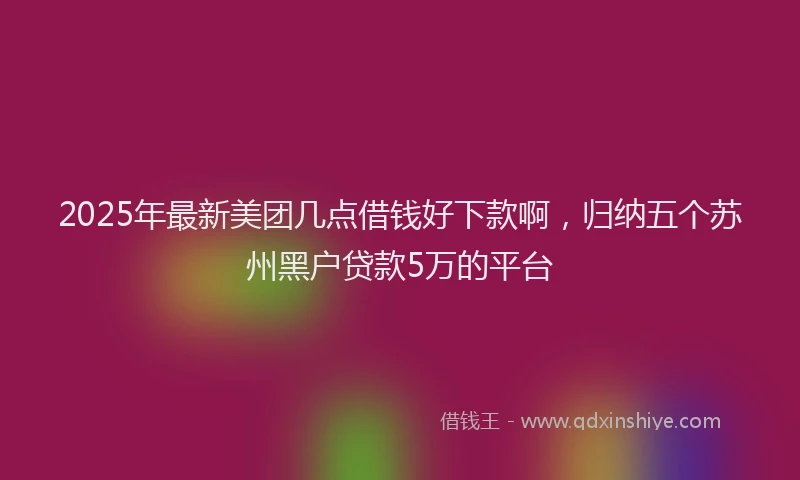 2025年最新美团几点借钱好下款啊，归纳五个苏州黑户贷款5万的平台