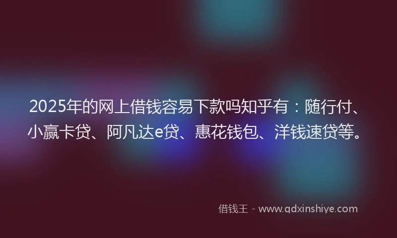 2025年的网上借钱容易下款吗知乎有：随行付、小赢卡贷、阿凡达e贷、惠花钱包、洋钱速贷等。