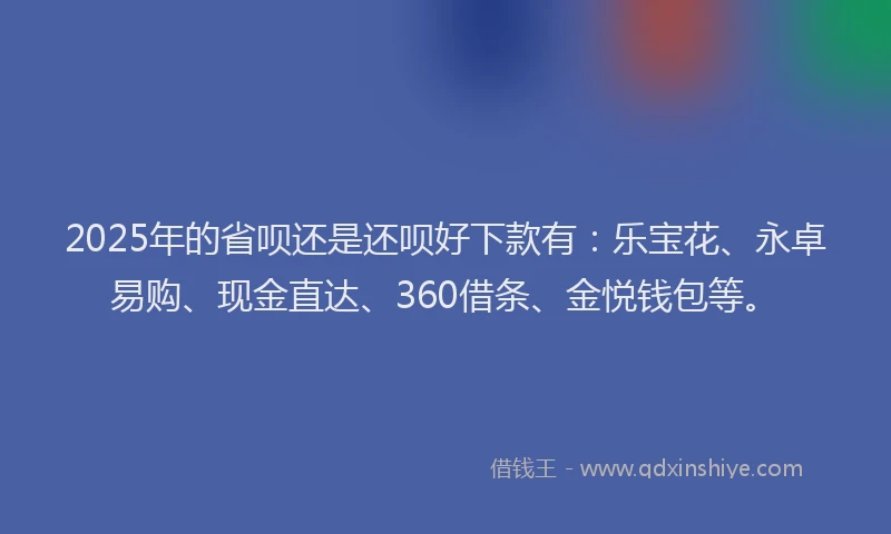 2025年的省呗还是还呗好下款有：乐宝花、永卓易购、现金直达、360借条、金悦钱包等。