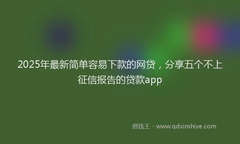2025年最新简单容易下款的网贷，分享五个不上征信报告的贷款app