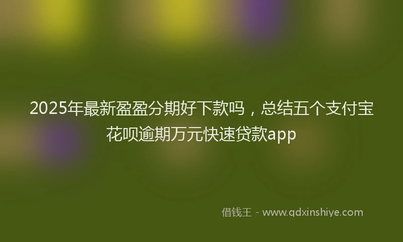 2025年最新盈盈分期好下款吗，总结五个支付宝花呗逾期万元快速贷款app