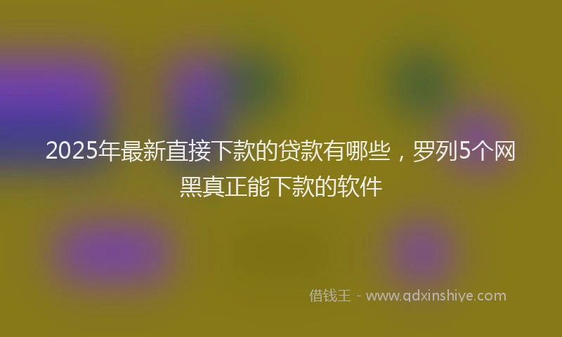 2025年最新直接下款的贷款有哪些，罗列5个网黑真正能下款的软件
