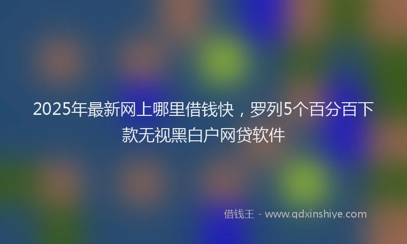 2025年最新网上哪里借钱快，罗列5个百分百下款无视黑白户网贷软件