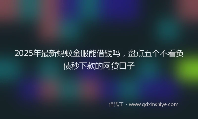 2025年最新蚂蚁金服能借钱吗，盘点五个不看负债秒下款的网贷口子