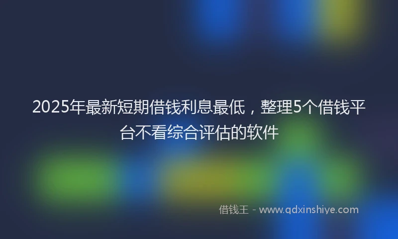 2025年最新短期借钱利息最低，整理5个借钱平台不看综合评估的软件