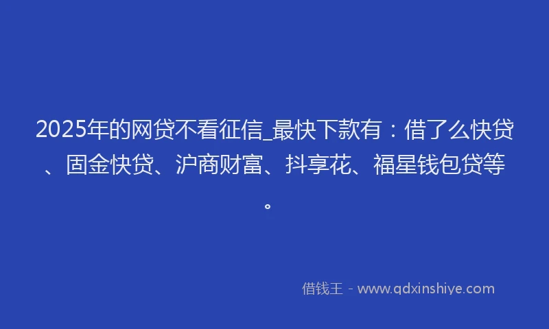 2025年的网贷不看征信_最快下款有：借了么快贷、固金快贷、沪商财富、抖享花、福星钱包贷等。