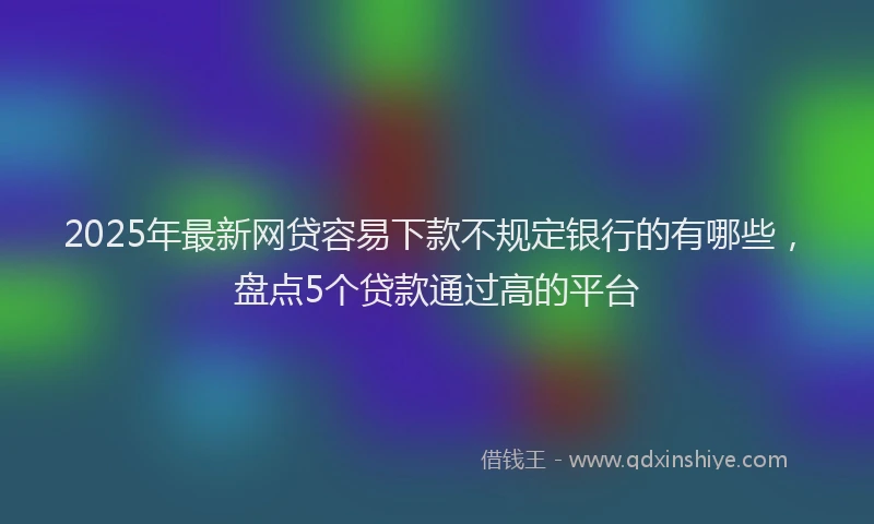 2025年最新网贷容易下款不规定银行的有哪些，盘点5个贷款通过高的平台
