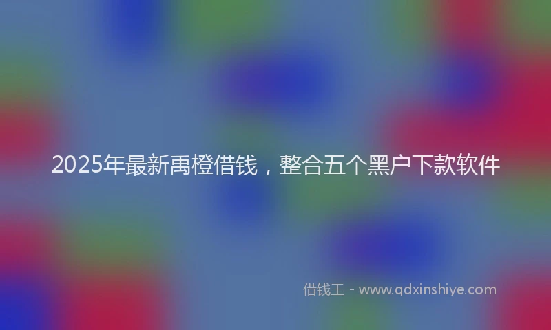 2025年最新禹橙借钱，整合五个黑户下款软件