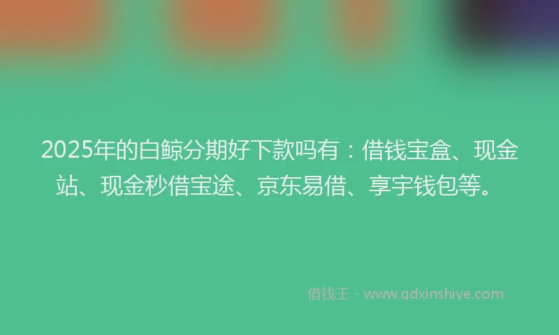 2025年的白鲸分期好下款吗有：借钱宝盒、现金站、现金秒借宝途、京东易借、享宇钱包等。