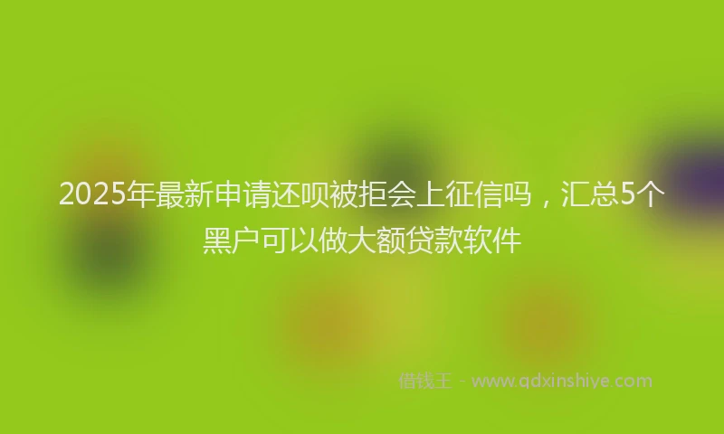 2025年最新申请还呗被拒会上征信吗，汇总5个黑户可以做大额贷款软件