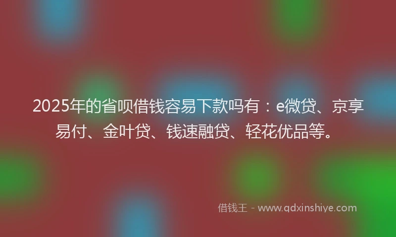 2025年的省呗借钱容易下款吗有：e微贷、京享易付、金叶贷、钱速融贷、轻花优品等。