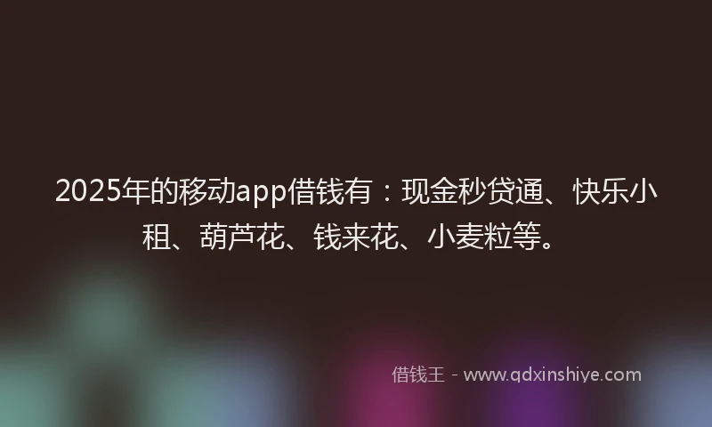 2025年的移动app借钱有：现金秒贷通、快乐小租、葫芦花、钱来花、小麦粒等。