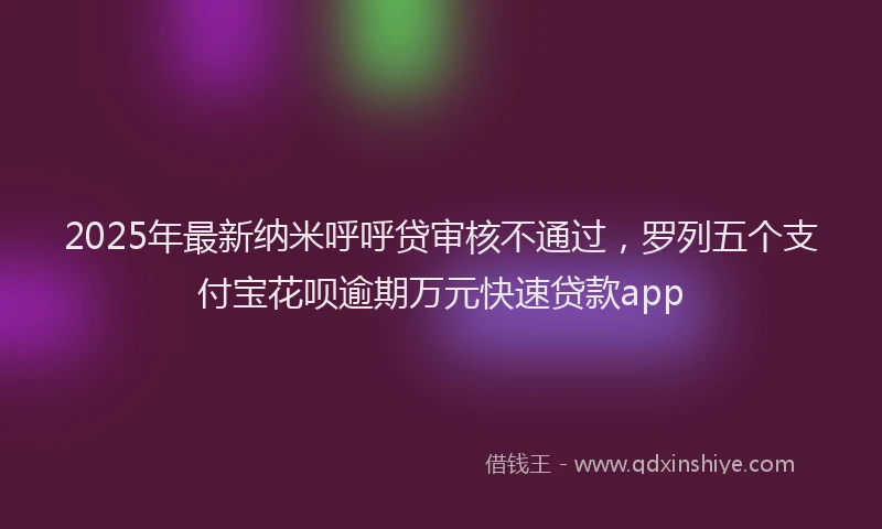 2025年最新纳米呼呼贷审核不通过，罗列五个支付宝花呗逾期万元快速贷款app
