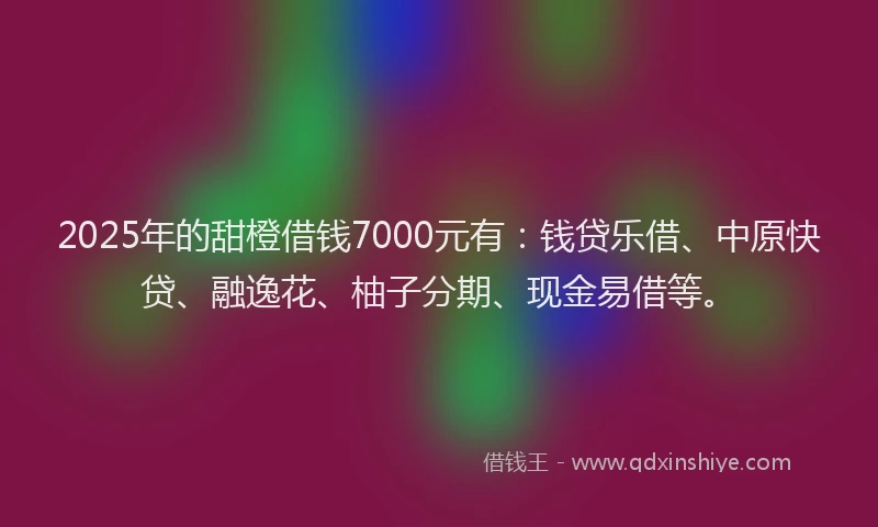 2025年的甜橙借钱7000元有：钱贷乐借、中原快贷、融逸花、柚子分期、现金易借等。