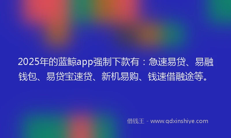 2025年的蓝鲸app强制下款有：急速易贷、易融钱包、易贷宝速贷、新机易购、钱速借融途等。