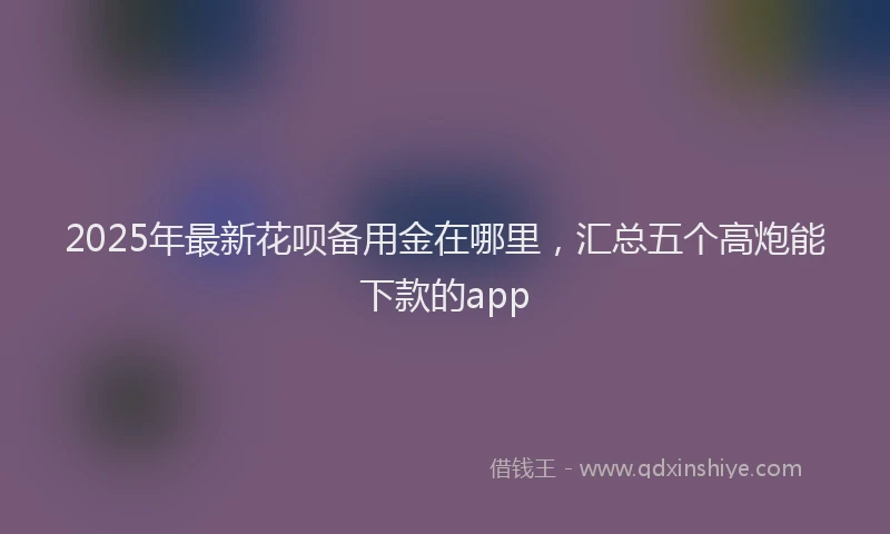 2025年最新花呗备用金在哪里，汇总五个高炮能下款的app