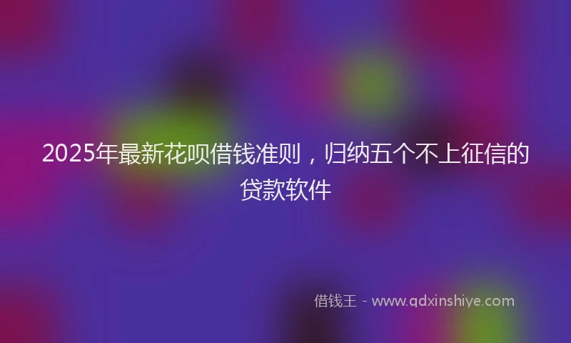 2025年最新花呗借钱准则，归纳五个不上征信的贷款软件
