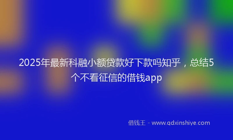 2025年最新科融小额贷款好下款吗知乎，总结5个不看征信的借钱app