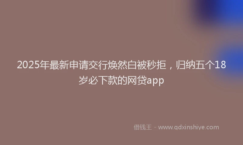 2025年最新申请交行焕然白被秒拒，归纳五个18岁必下款的网贷app