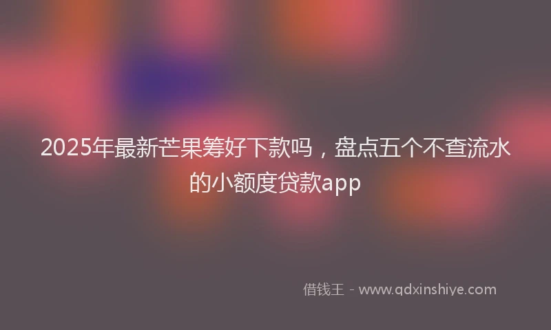 2025年最新芒果筹好下款吗，盘点五个不查流水的小额度贷款app