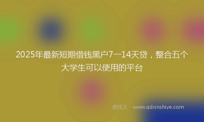 2025年最新短期借钱黑户7一14天贷，整合五个大学生可以使用的平台