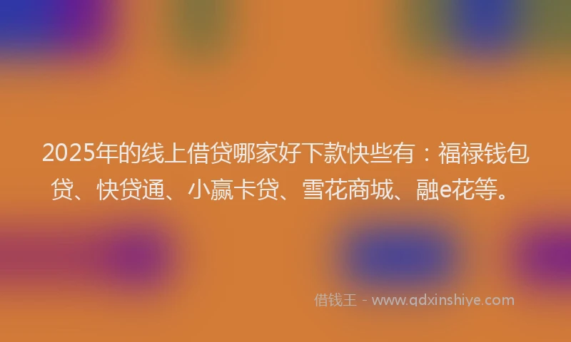 2025年的线上借贷哪家好下款快些有：福禄钱包贷、快贷通、小赢卡贷、雪花商城、融e花等。