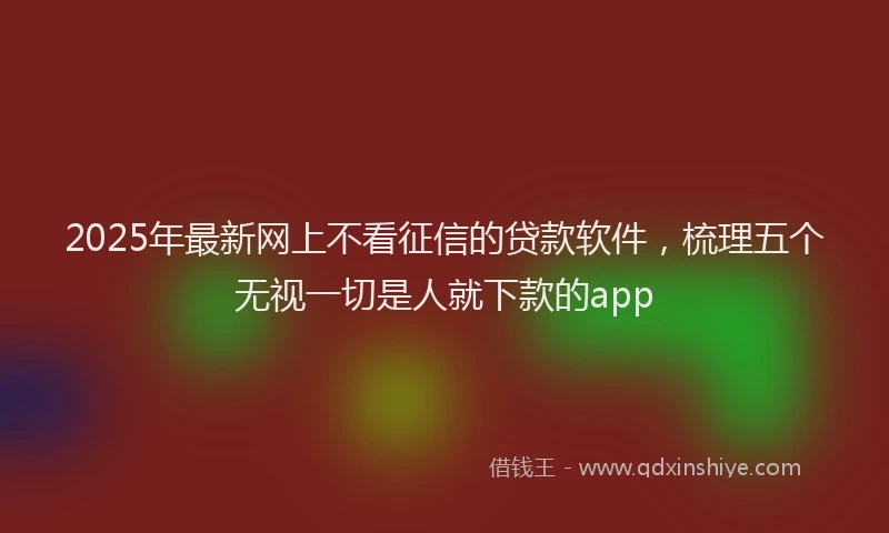 2025年最新网上不看征信的贷款软件，梳理五个无视一切是人就下款的app