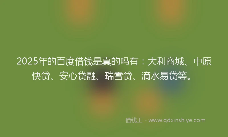 2025年的百度借钱是真的吗有：大利商城、中原快贷、安心贷融、瑞雪贷、滴水易贷等。