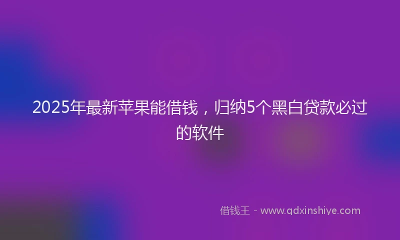 2025年最新苹果能借钱，归纳5个黑白贷款必过的软件