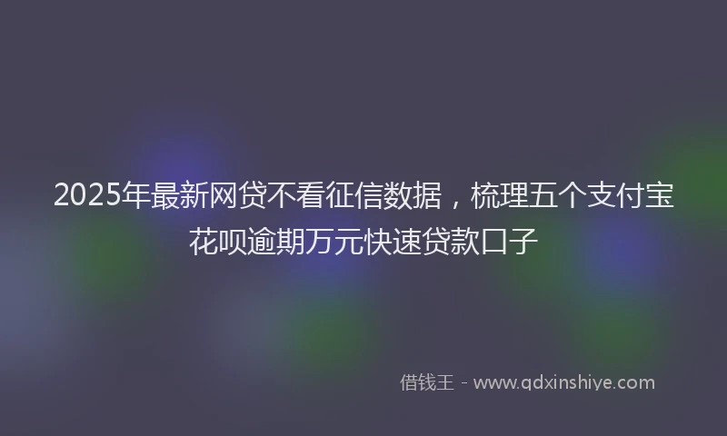 2025年最新网贷不看征信数据，梳理五个支付宝花呗逾期万元快速贷款口子