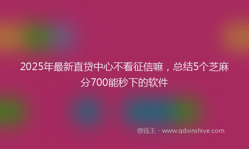 2025年最新直贷中心不看征信嘛，总结5个芝麻分700能秒下的软件