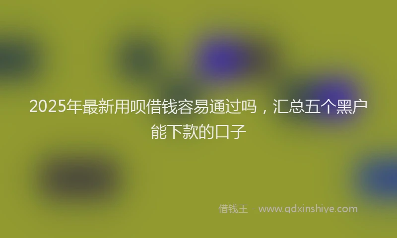 2025年最新用呗借钱容易通过吗，汇总五个黑户能下款的口子