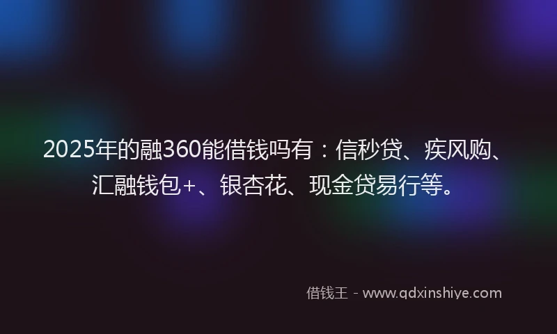 2025年的融360能借钱吗有：信秒贷、疾风购、汇融钱包+、银杏花、现金贷易行等。