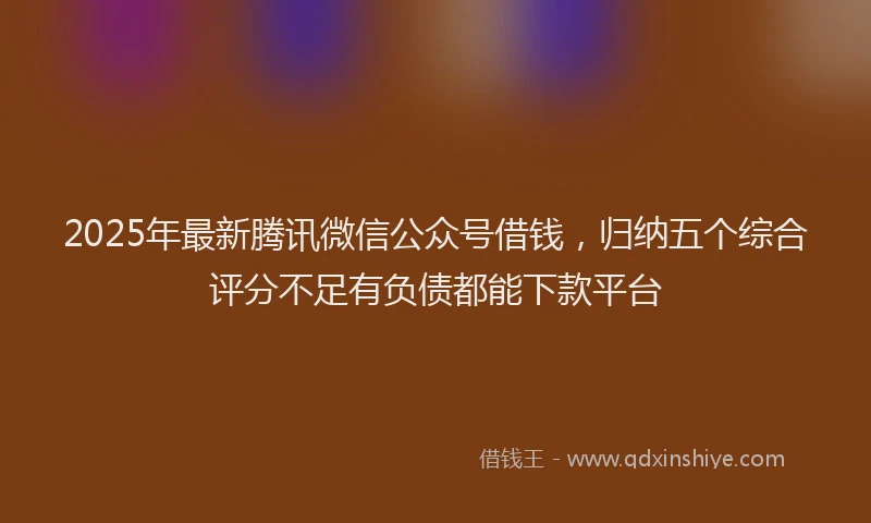 2025年最新腾讯微信公众号借钱，归纳五个综合评分不足有负债都能下款平台
