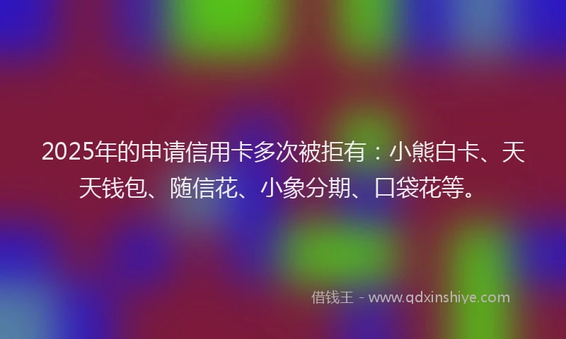 2025年的申请信用卡多次被拒有：小熊白卡、天天钱包、随信花、小象分期、口袋花等。
