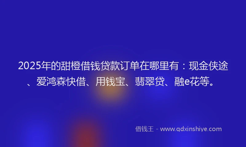 2025年的甜橙借钱贷款订单在哪里有：现金侠途、爱鸿森快借、用钱宝、翡翠贷、融e花等。