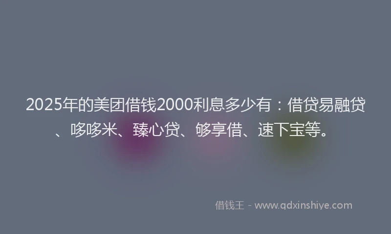 2025年的美团借钱2000利息多少有：借贷易融贷、哆哆米、臻心贷、够享借、速下宝等。
