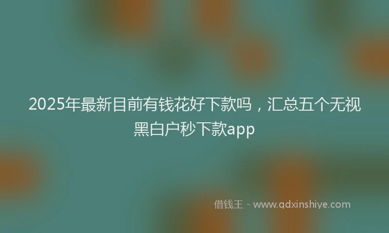 2025年最新目前有钱花好下款吗，汇总五个无视黑白户秒下款app