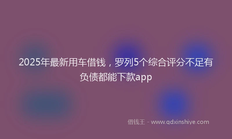 2025年最新用车借钱，罗列5个综合评分不足有负债都能下款app