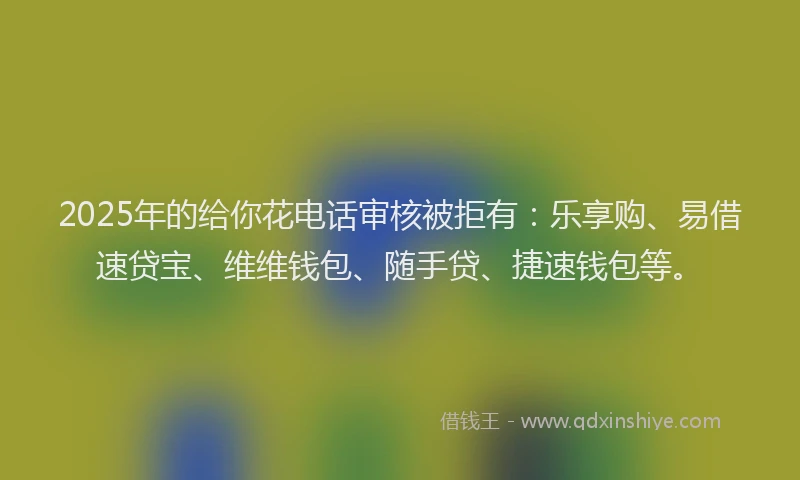 2025年的给你花电话审核被拒有：乐享购、易借速贷宝、维维钱包、随手贷、捷速钱包等。