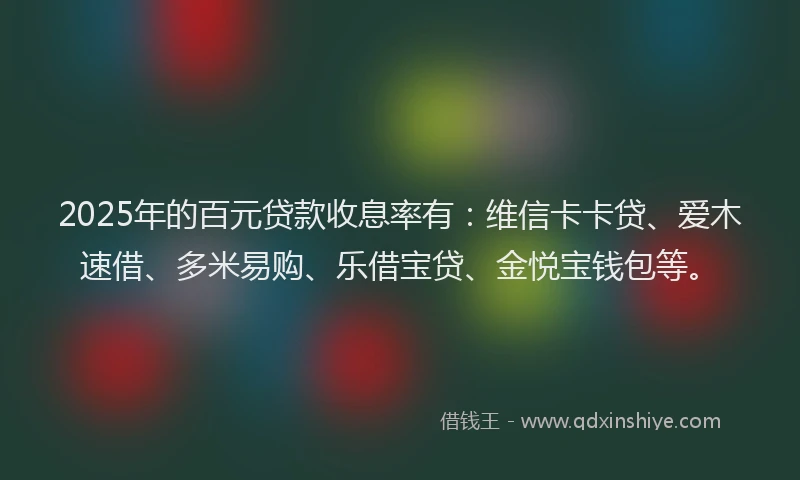 2025年的百元贷款收息率有:维信卡卡贷、爱木速借、多米易购、乐借宝贷、金悦宝钱包等。