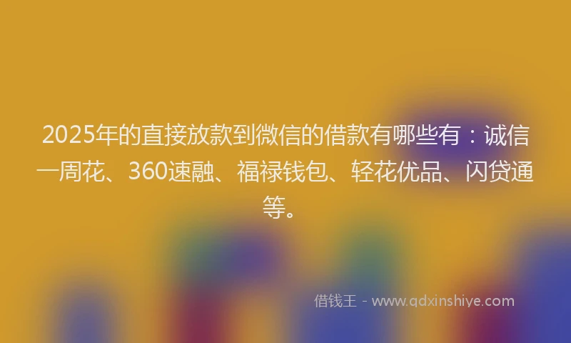2025年的直接放款到微信的借款有哪些有：诚信一周花、360速融、福禄钱包、轻花优品、闪贷通等。