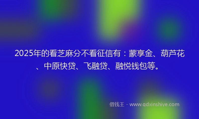 2025年的看芝麻分不看征信有：蒙享金、葫芦花、中原快贷、飞融贷、融悦钱包等。