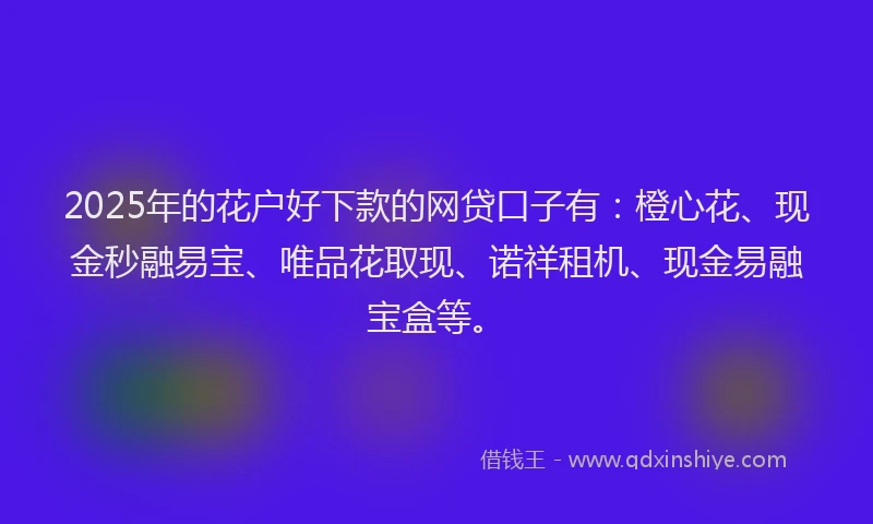 2025年的花户好下款的网贷口子有：橙心花、现金秒融易宝、唯品花取现、诺祥租机、现金易融宝盒等。