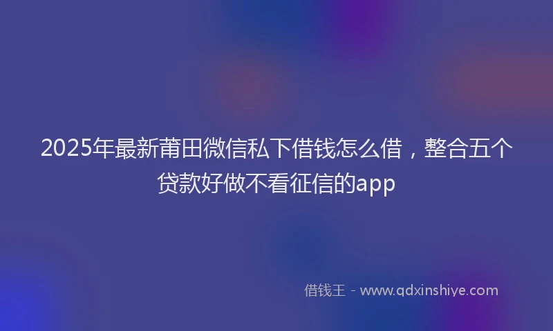 2025年最新莆田微信私下借钱怎么借，整合五个贷款好做不看征信的app