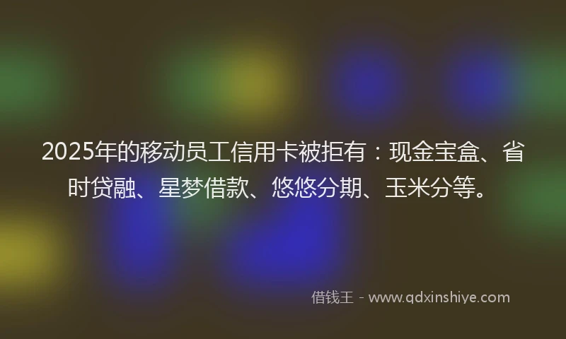 2025年的移动员工信用卡被拒有：现金宝盒、省时贷融、星梦借款、悠悠分期、玉米分等。