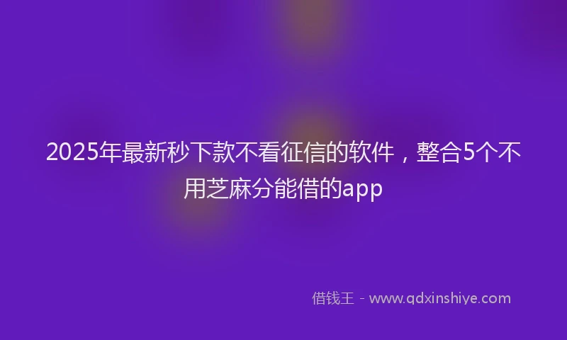 2025年最新秒下款不看征信的软件，整合5个不用芝麻分能借的app