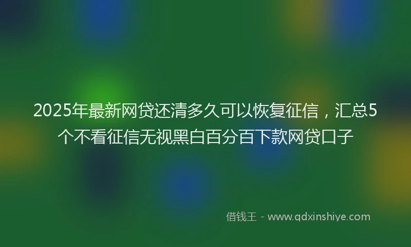 2025年最新网贷还清多久可以恢复征信，汇总5个不看征信无视黑白百分百下款网贷口子