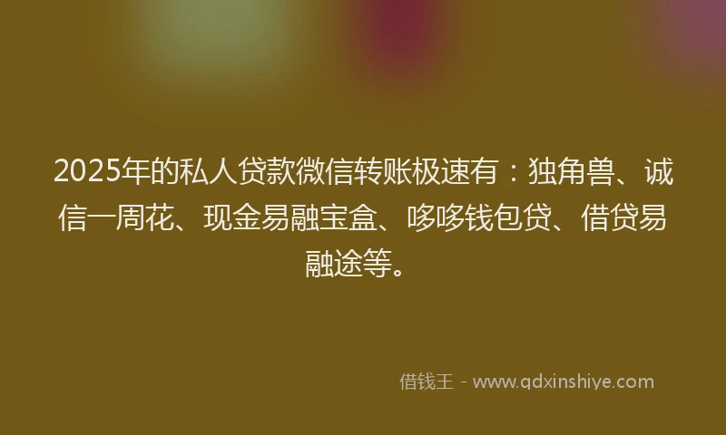 2025年的私人贷款微信转账极速有：独角兽、诚信一周花、现金易融宝盒、哆哆钱包贷、借贷易融途等。