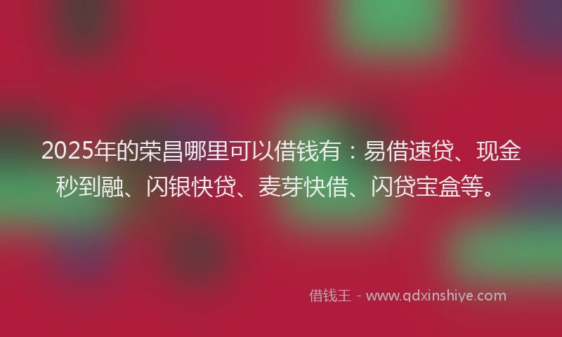 2025年的荣昌哪里可以借钱有：易借速贷、现金秒到融、闪银快贷、麦芽快借、闪贷宝盒等。